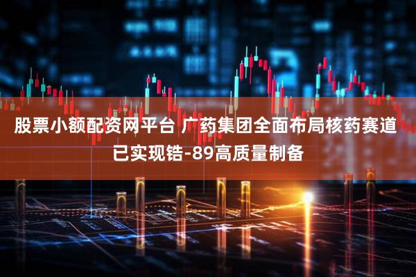 股票小额配资网平台 广药集团全面布局核药赛道 已实现锆-89高质量制备