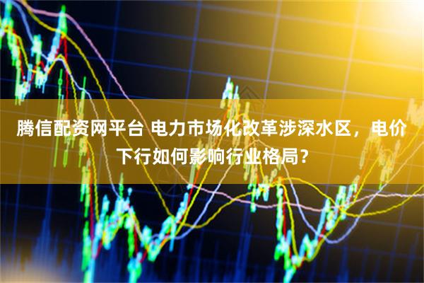 腾信配资网平台 电力市场化改革涉深水区，电价下行如何影响行业格局？