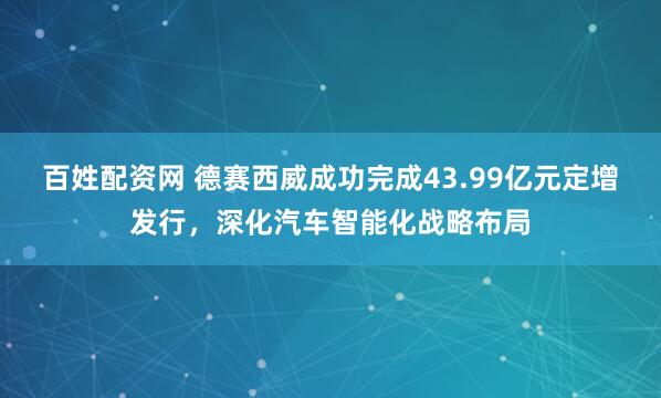 百姓配资网 德赛西威成功完成43.99亿元定增发行，深化汽车智能化战略布局
