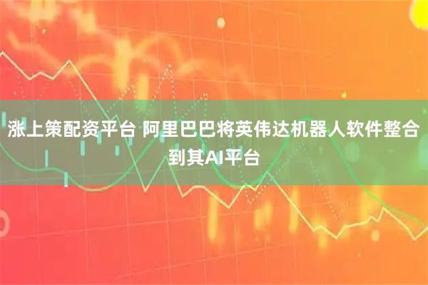 涨上策配资平台 阿里巴巴将英伟达机器人软件整合到其AI平台