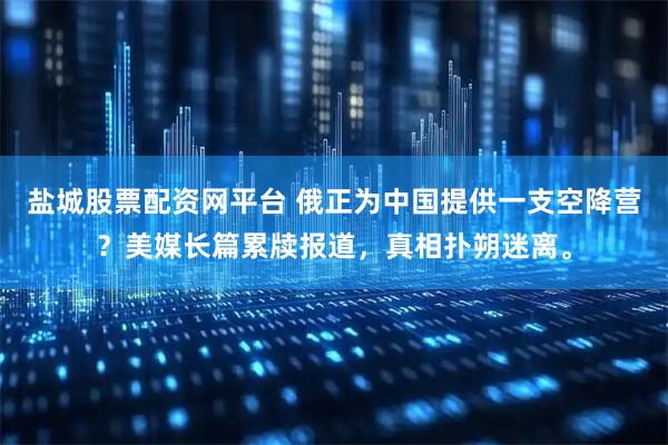 盐城股票配资网平台 俄正为中国提供一支空降营？美媒长篇累牍报道，真相扑朔迷离。