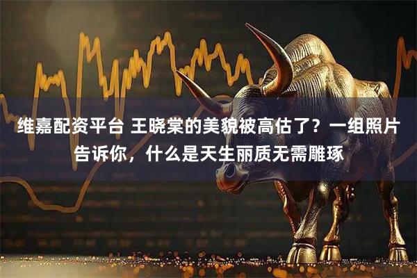 维嘉配资平台 王晓棠的美貌被高估了？一组照片告诉你，什么是天生丽质无需雕琢