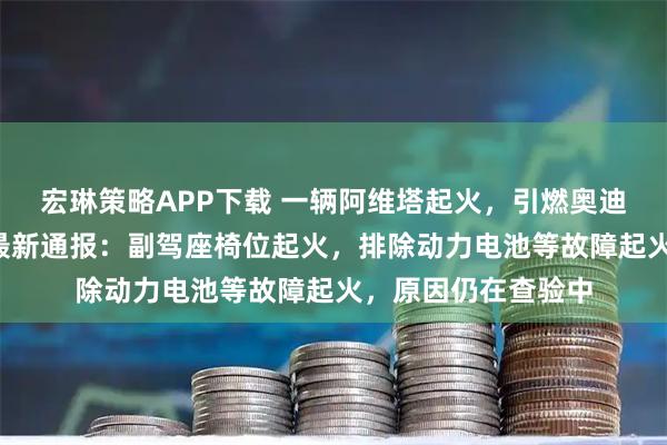 宏琳策略APP下载 一辆阿维塔起火，引燃奥迪、宝马等7辆车，最新通报：副驾座椅位起火，排除动力电池等故障起火，原因仍在查验中