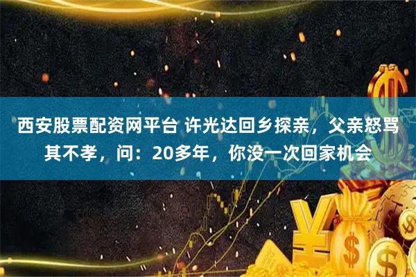 西安股票配资网平台 许光达回乡探亲，父亲怒骂其不孝，问：20多年，你没一次回家机会