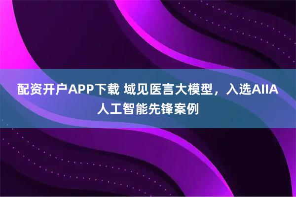 配资开户APP下载 域见医言大模型，入选AIIA人工智能先锋案例