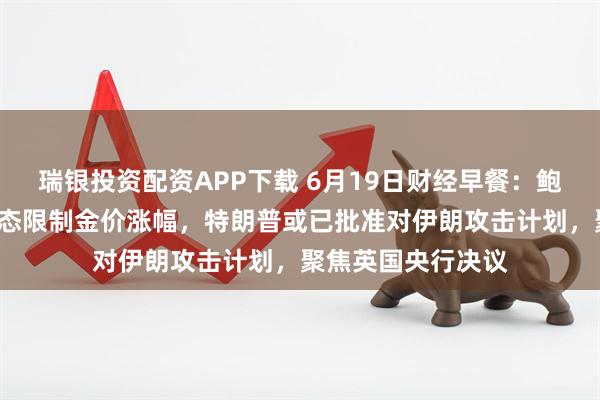 瑞银投资配资APP下载 6月19日财经早餐：鲍威尔“高通胀”表态限制金价涨幅，特朗普或已批准对伊朗攻击计划，聚焦英国央行决议