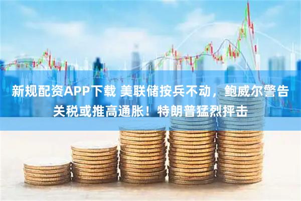 新规配资APP下载 美联储按兵不动，鲍威尔警告关税或推高通胀！特朗普猛烈抨击