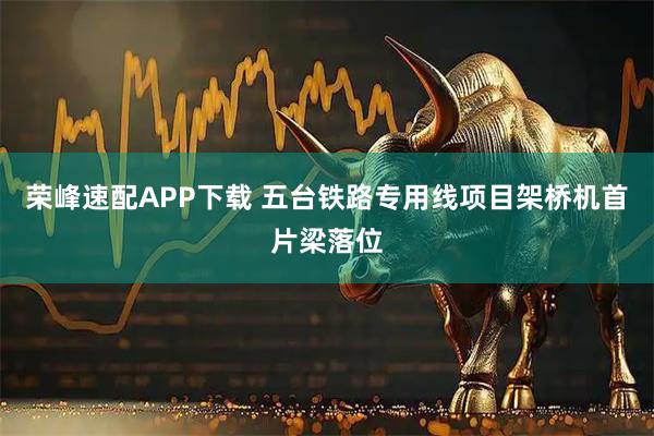 荣峰速配APP下载 五台铁路专用线项目架桥机首片梁落位