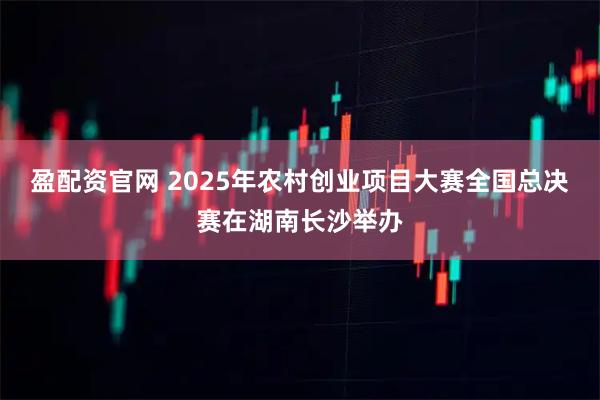 盈配资官网 2025年农村创业项目大赛全国总决赛在湖南长沙举办