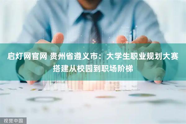 启灯网官网 贵州省遵义市:大学生职业规划大赛搭建从校园到职场阶梯