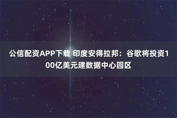 公信配资APP下载 印度安得拉邦：谷歌将投资100亿美元建数据中心园区