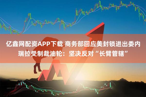 亿鑫网配资APP下载 商务部回应美封锁进出委内瑞拉受制裁油轮：坚决反对“长臂管辖”