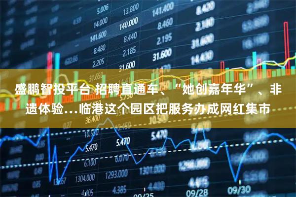 盛鹏智投平台 招聘直通车、“她创嘉年华”、非遗体验…临港这个园区把服务办成网红集市