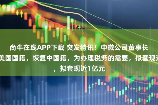 尚牛在线APP下载 突发特讯！中微公司董事长已放弃美国国籍，恢复中国籍，为办理税务的需要，拟套现近1亿元