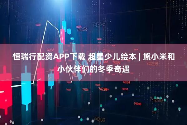 恒瑞行配资APP下载 超星少儿绘本 | 熊小米和小伙伴们的冬季奇遇