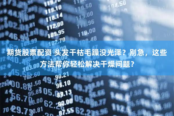 期货股票配资 头发干枯毛躁没光泽？别急，这些方法帮你轻松解决干燥问题？