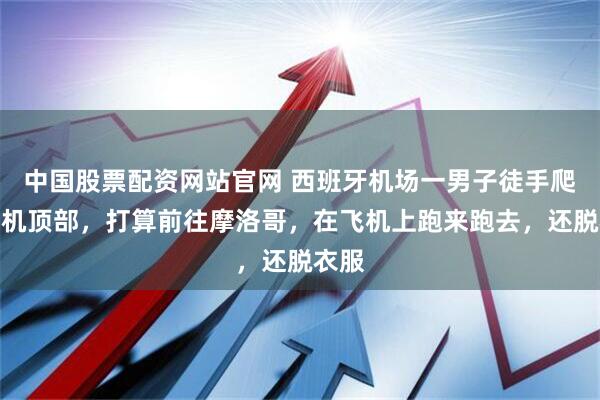 中国股票配资网站官网 西班牙机场一男子徒手爬上飞机顶部，打算前往摩洛哥，在飞机上跑来跑去，还脱衣服