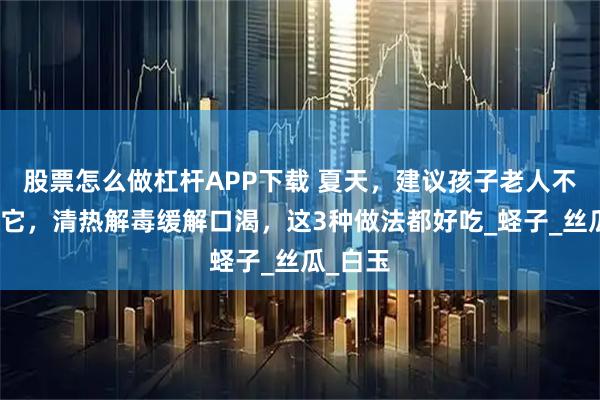 股票怎么做杠杆APP下载 夏天，建议孩子老人不妨常吃它，清热解毒缓解口渴，这3种做法都好吃_蛏子_丝瓜_白玉