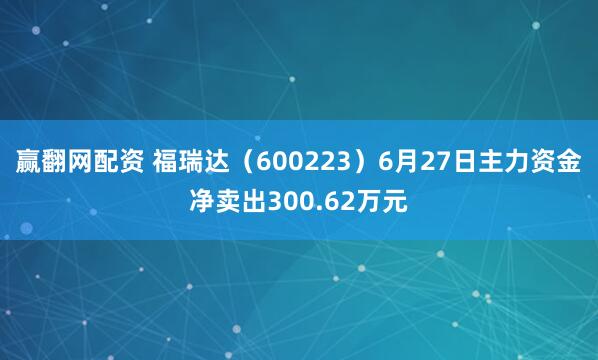 赢翻网配资 福瑞达（600223）6月27日主力资金净卖出300.62万元
