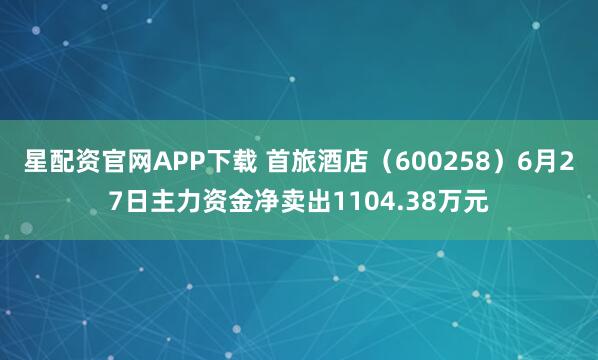 星配资官网APP下载 首旅酒店（600258）6月27日主力资金净卖出1104.38万元