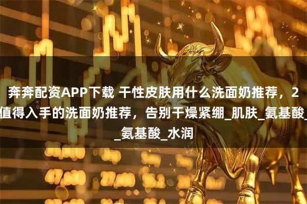 奔奔配资APP下载 干性皮肤用什么洗面奶推荐，2025 值得入手的洗面奶推荐，告别干燥紧绷_肌肤_氨基酸_水润