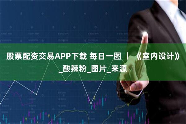 股票配资交易APP下载 每日一图 丨 《室内设计》_酸辣粉_图片_来源