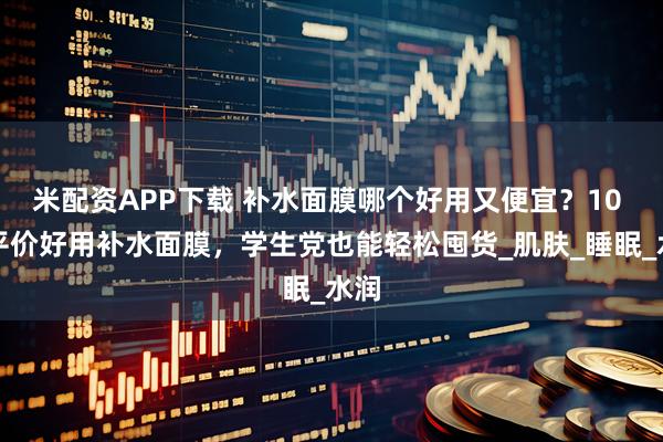 米配资APP下载 补水面膜哪个好用又便宜？10 大平价好用补水面膜，学生党也能轻松囤货_肌肤_睡眠_水润