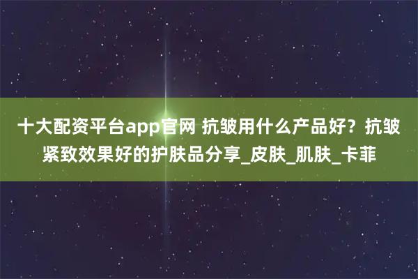 十大配资平台app官网 抗皱用什么产品好？抗皱紧致效果好的护肤品分享_皮肤_肌肤_卡菲