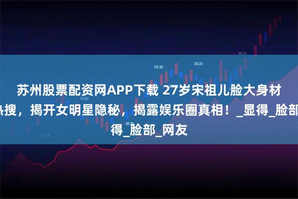 苏州股票配资网APP下载 27岁宋祖儿脸大身材瘦上热搜，揭开女明星隐秘，揭露娱乐圈真相！_显得_脸部_网友