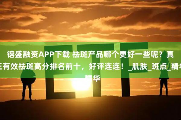 镕盛融资APP下载 祛斑产品哪个更好一些呢？真正有效祛斑高分排名前十，好评连连！_肌肤_斑点_精华