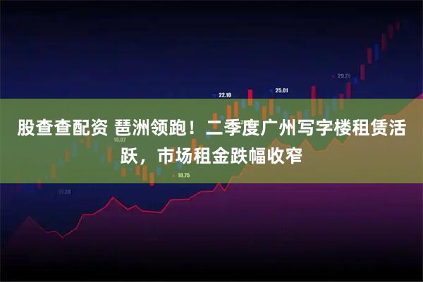 股查查配资 琶洲领跑！二季度广州写字楼租赁活跃，市场租金跌幅收窄