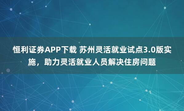 恒利证券APP下载 苏州灵活就业试点3.0版实施，助力灵活就业人员解决住房问题