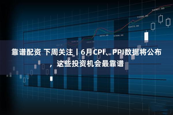靠谱配资 下周关注丨6月CPI、PPI数据将公布，这些投资机会最靠谱