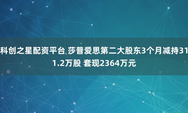 科创之星配资平台 莎普爱思第二大股东3个月减持311.2万股 套现2364万元