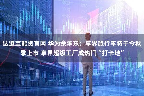 达道宝配资官网 华为余承东：享界旅行车将于今秋季上市 享界超级工厂成热门“打卡地”