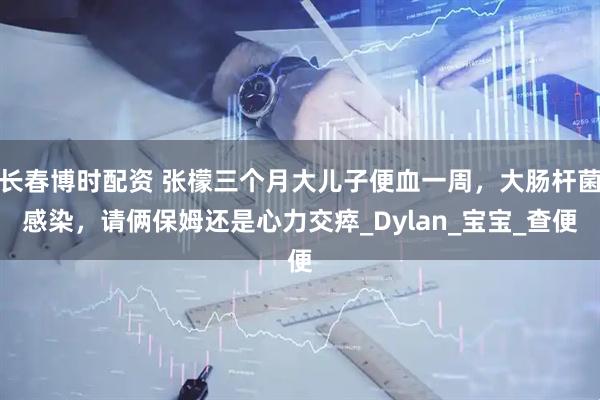 长春博时配资 张檬三个月大儿子便血一周，大肠杆菌感染，请俩保姆还是心力交瘁_Dylan_宝宝_查便