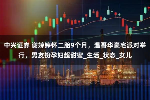 中兴证券 谢婷婷怀二胎9个月，温哥华豪宅派对举行，男友扮孕妇超甜蜜_生活_状态_女儿