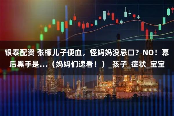 银泰配资 张檬儿子便血，怪妈妈没忌口？NO！幕后黑手是…（妈妈们速看！）_孩子_症状_宝宝