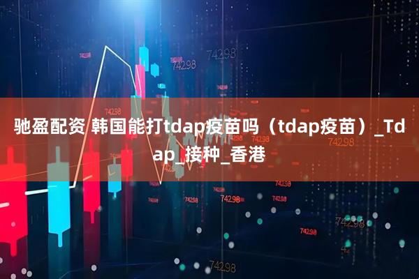 驰盈配资 韩国能打tdap疫苗吗（tdap疫苗）_Tdap_接种_香港
