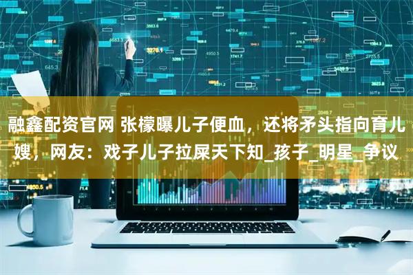 融鑫配资官网 张檬曝儿子便血，还将矛头指向育儿嫂，网友：戏子儿子拉屎天下知_孩子_明星_争议