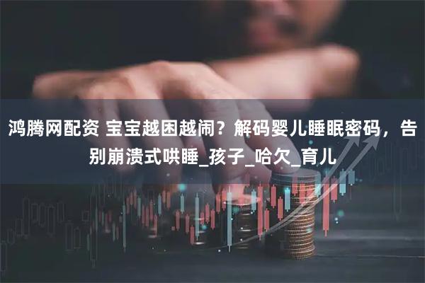 鸿腾网配资 宝宝越困越闹？解码婴儿睡眠密码，告别崩溃式哄睡_孩子_哈欠_育儿