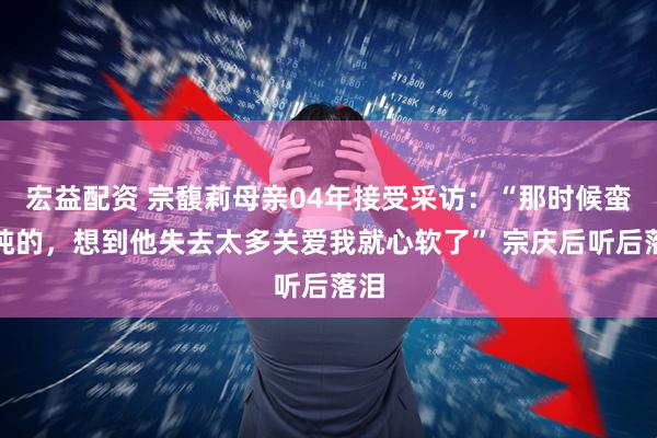 宏益配资 宗馥莉母亲04年接受采访：“那时候蛮单纯的，想到他失去太多关爱我就心软了” 宗庆后听后落泪