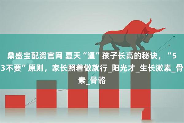 鼎盛宝配资官网 夏天“逼”孩子长高的秘诀，“5要3不要”原则，家长照着做就行_阳光才_生长激素_骨骼