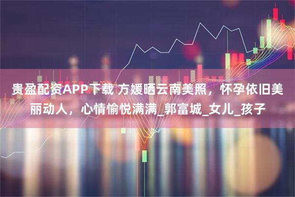 贵盈配资APP下载 方媛晒云南美照，怀孕依旧美丽动人，心情愉悦满满_郭富城_女儿_孩子