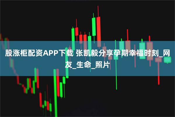 股涨柜配资APP下载 张凯毅分享孕期幸福时刻_网友_生命_照片