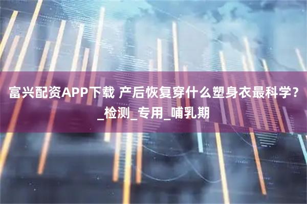富兴配资APP下载 产后恢复穿什么塑身衣最科学？_检测_专用_哺乳期