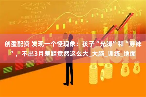 创盈配资 发现一个怪现象：孩子“光脚”和“穿袜”，不出3月差距竟然这么大_大脑_训练_地面