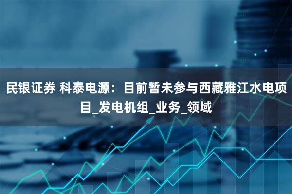 民银证券 科泰电源：目前暂未参与西藏雅江水电项目_发电机组_业务_领域