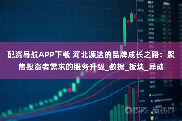 配资导航APP下载 河北源达的品牌成长之路：聚焦投资者需求的服务升级_数据_板块_异动