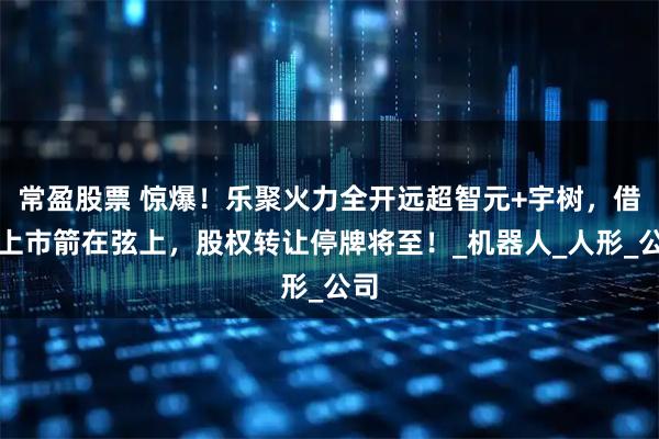 常盈股票 惊爆！乐聚火力全开远超智元+宇树，借壳上市箭在弦上，股权转让停牌将至！_机器人_人形_公司